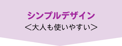 シンプルデザイン＜大人も使いやすい＞