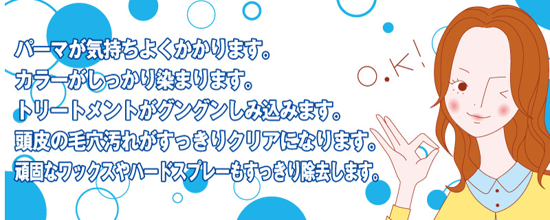 パーマが気持ちよくかかります。カラーがしっかり染まります。トリートメントがグングンしみ込みます。頭皮の毛穴汚れがすっきりクリアになります。頑固なワックスやハードスプレーもすっきり除去します。