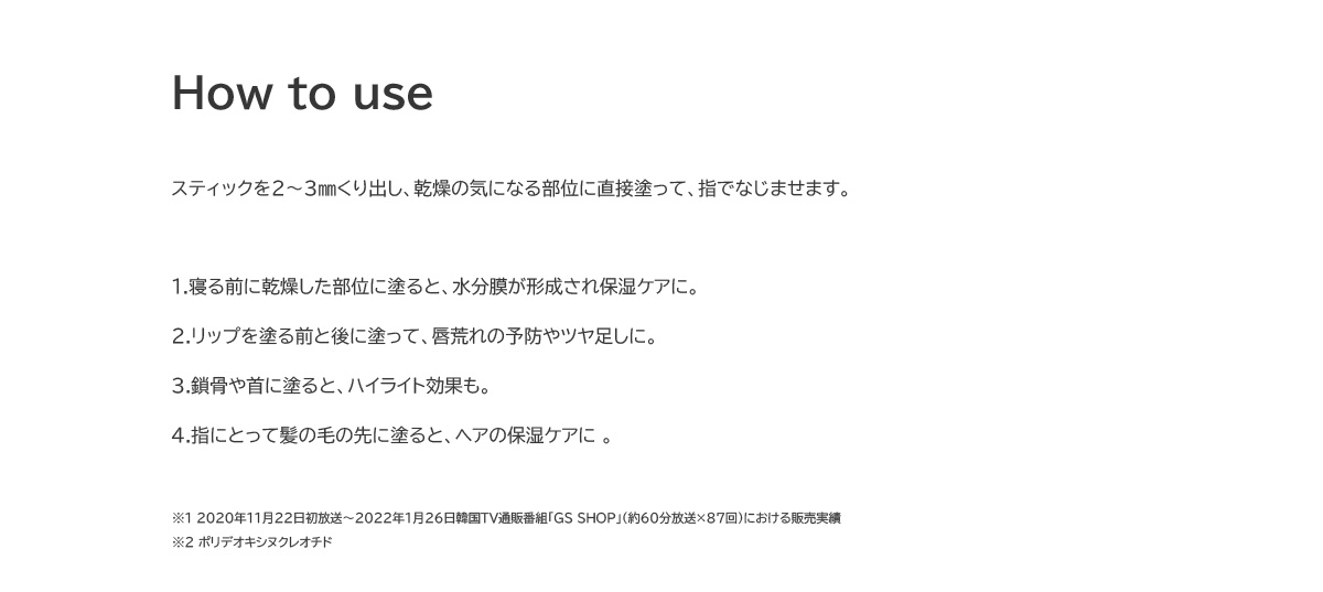 How to use　1.寝る前に乾燥した部位に塗ると、水分膜が形成され保湿ケアに。2.リップを塗る前と後に塗って、唇荒れの予防やツヤ足しに。3.鎖骨や首に塗ると、ハイライト効果も。4.指にとって髪の毛の先に塗ると、ヘアの保湿ケアに。