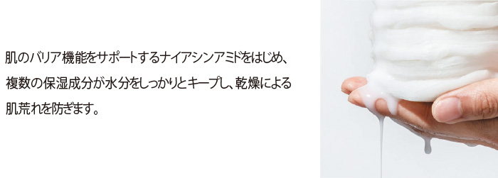 肌のバリア機能をサポートするナイアシンアミドをはじめ、複数の保湿成分が水分をしっかりとキープし、乾燥による肌荒れを防ぎます。