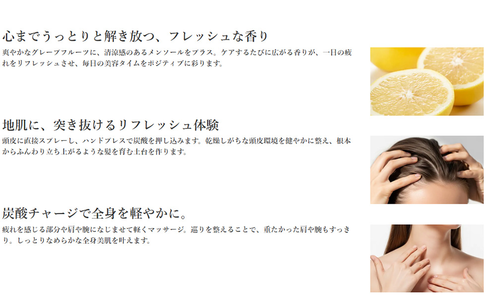 心までうっとりと解き放つ、フレッシュな香り、地肌に、突き抜けるリフレッシュ体験、炭酸チャージで全身を軽やかに。
